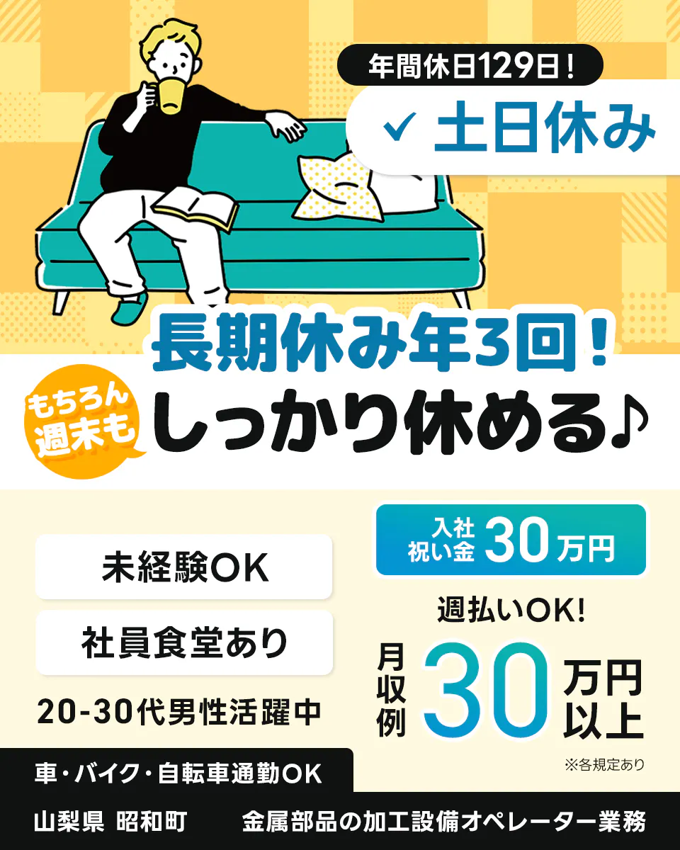 アルムメディカルサポート株式会社　年間休日129日！　土日休み　長期休み年3回！もちろん週末もしっかり休める　入社祝い金30万円　未経験OK　社員食堂あり　20-30代男性活躍中　週払いOK！　月収例 30万円以上　※各規定あり　車・バイク・自転車通勤OK　山梨県 昭和町　金属部品の加工設備オペレーター業務