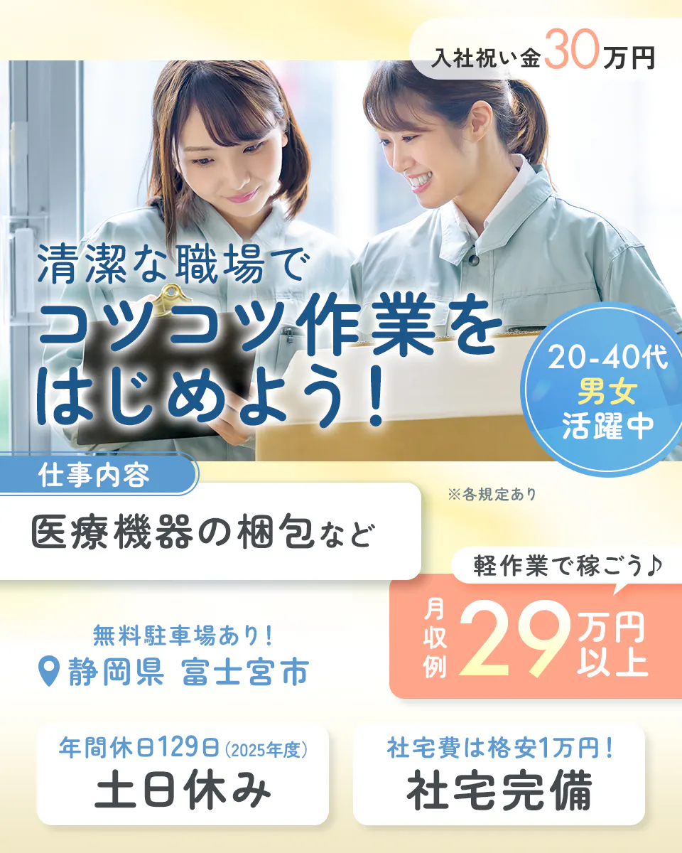 アルムメディカルサポート株式会社 清潔な職場でコツコツ作業をはじめよう! 入社祝い金30万円 仕事内容 医療機器の梱包など 20-40代男女活躍中 軽作業で稼ごう 月収例29万円以上 無料駐車場あり 静岡県富士宮市 年間休日129日(2025年度) 土日休み 社宅費は格安1万円!社宅完備 ※各規定あり