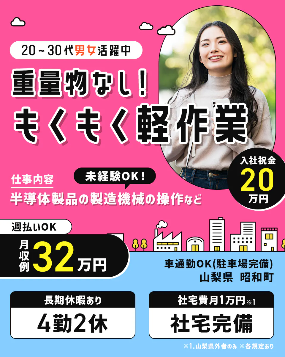アルムメディカルサポート株式会社 20ー30代男女活躍中 重量物なし!もくもく軽作業 仕事内容 半導体製品の製造機械の操作など 未経験OK! 週払いOK 月収例32万円 入社祝金 20万円支給 車通勤OK(駐車場完備) 山梨県昭和市 長期休暇あり 4勤2休 社宅費月1万円※1 社宅完備 ※1山梨県外者のみ ※各規定あり