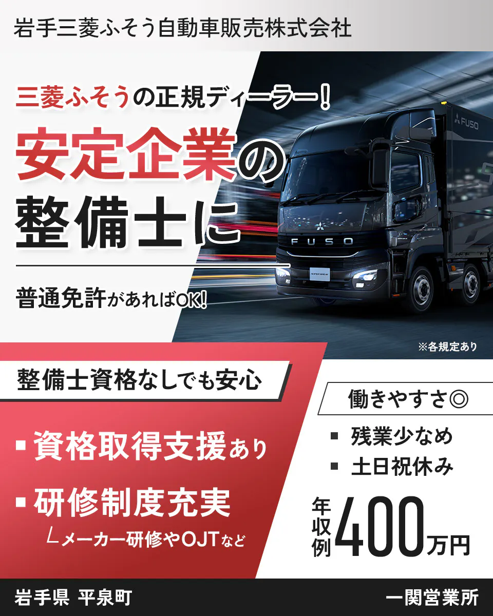 岩手三菱ふそう自動車販売株式会社 三菱ふそうの正規ディーラー！ 安定企業の整備士に 普通免許があればOK！ ※各規定あり 整備士資格なしでも安心 資格取得支援あり 研修制度充実 メーカー研修やOJTなど 働きやすさ◎ 残業少なめ 土日祝休み 年収例400万円 