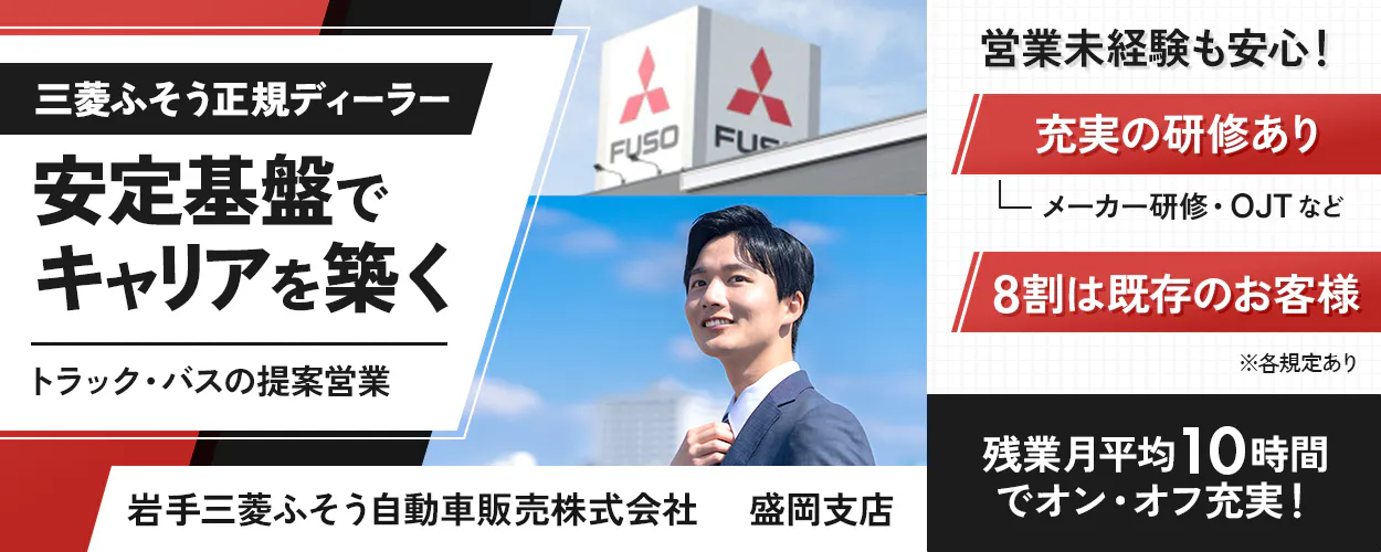 岩手三菱ふそう自動車販売株式会社　三菱ふそう正規ディーラー 安定基盤でキャリアを築く トラック・バスの提案営業 FUSO 営業未経験も安心！ 充実の研修あり メーカー研修・OJTなど 8割は既存のお客様 ※各規定あり 岩手三菱ふそう自動車販売株式会社 盛岡支店 残業月平均10時間でオン・オフ充実！