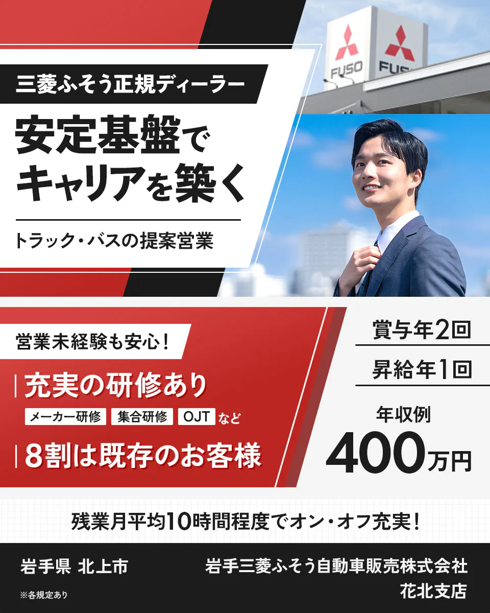 岩手三菱ふそう自動車販売株式会社　三菱ふそう正規ディーラー 安定基盤でキャリアを築く トラック・バスの提案営業 FUSO 営業未経験も安心！ 充実の研修あり メーカー研修 集合研修 OJT など 8割は既存のお客様 賞与年2回 昇給年1回 年収例 400万円 残業月平均10時間程度でオン・オフ充実！ ※各規定あり 岩手三菱ふそう自動車販売株式会社