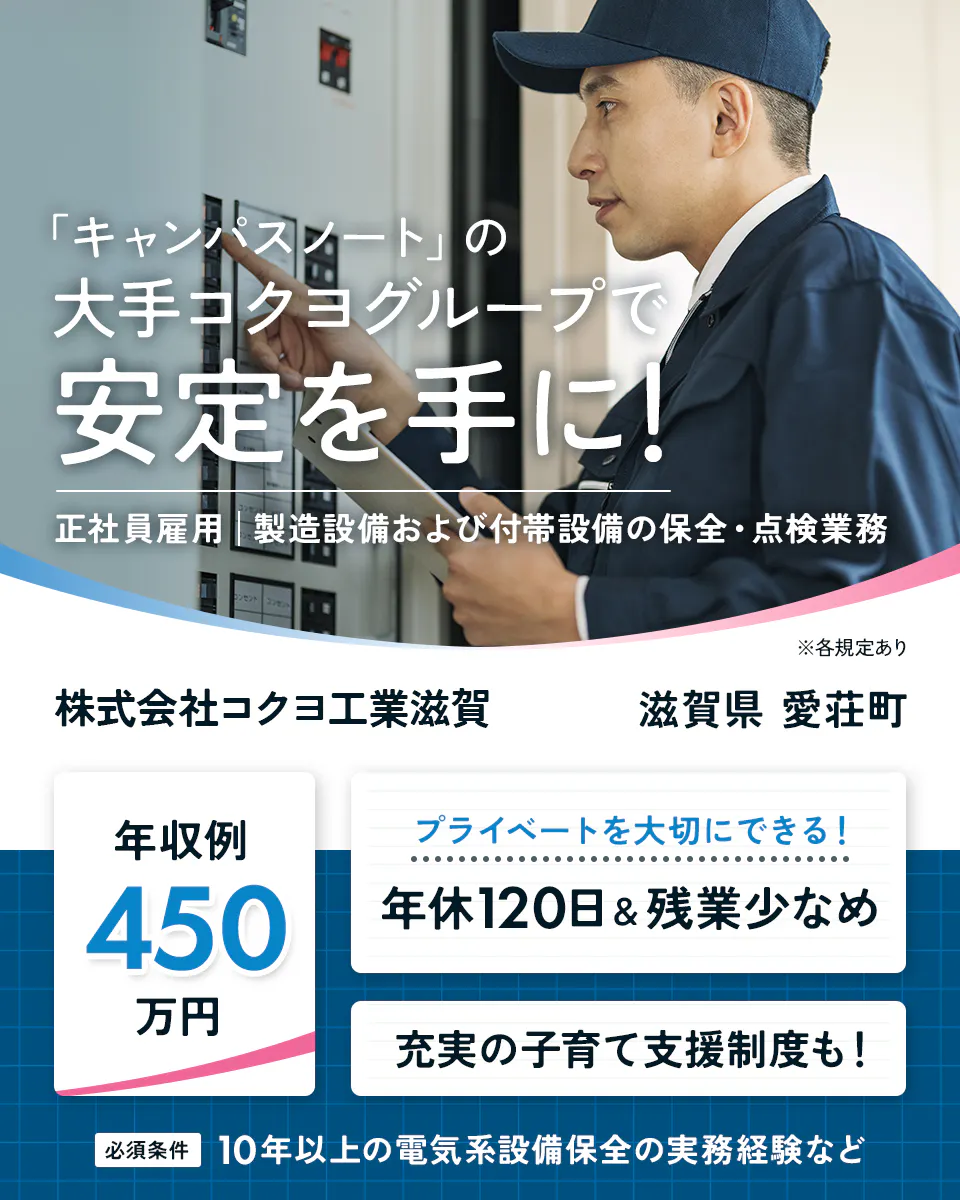 株式会社コクヨ工業滋賀　「キャンパスノート」の大手コクヨグループで安定を手に！　正社員雇用　製造設備および付帯設備の保全・点検業務　※各規定あり　滋賀県　愛荘町　年収例450万円　プライベートを大切にできる！　年休120日　残業少なめ　充実の子育て支援制度も！　必須条件　10年以上の電気系設備保全の実務経験など