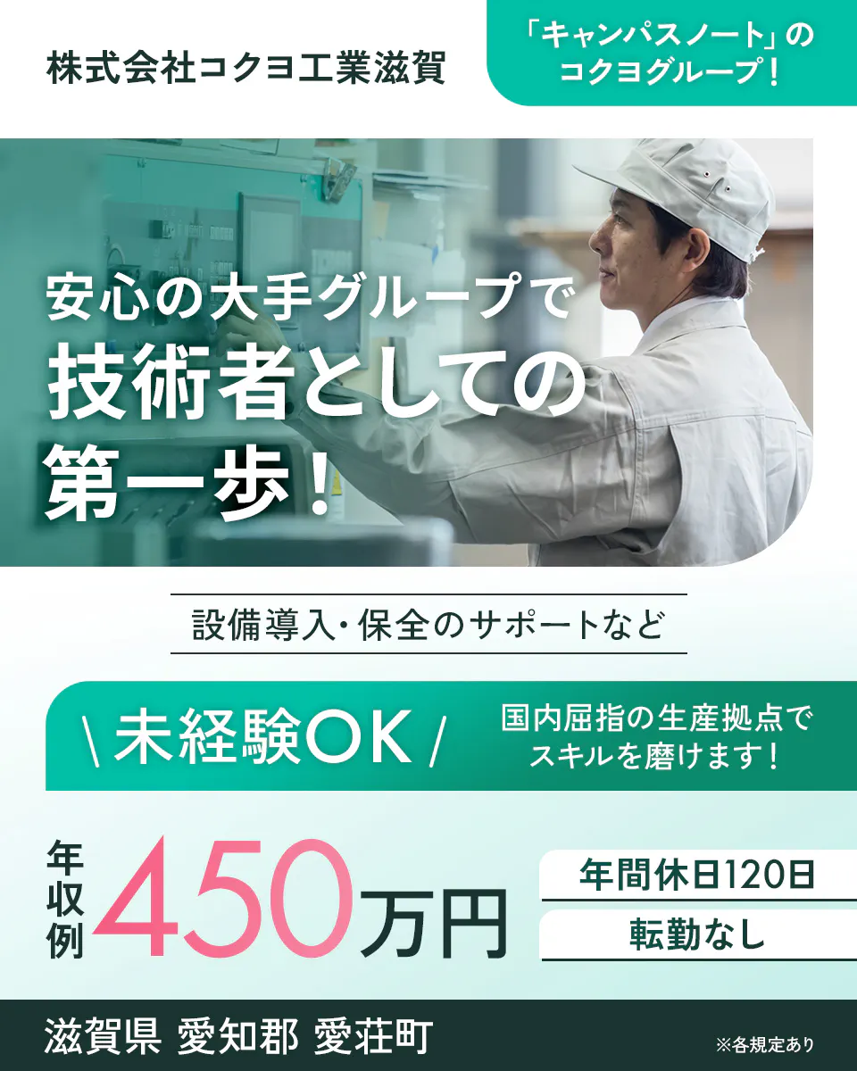 株式会社コクヨ工業滋賀　「キャンパスノート」のコクヨグループ！　安心の大手グループで技術者としての第一歩！　設備導入・保全のサポートなど　＼未経験OK／　国内屈指の生産拠点でスキルを磨けます！　年収例450万円　年間休日120日　転勤なし　滋賀県愛知郡愛荘町　※各規定あり