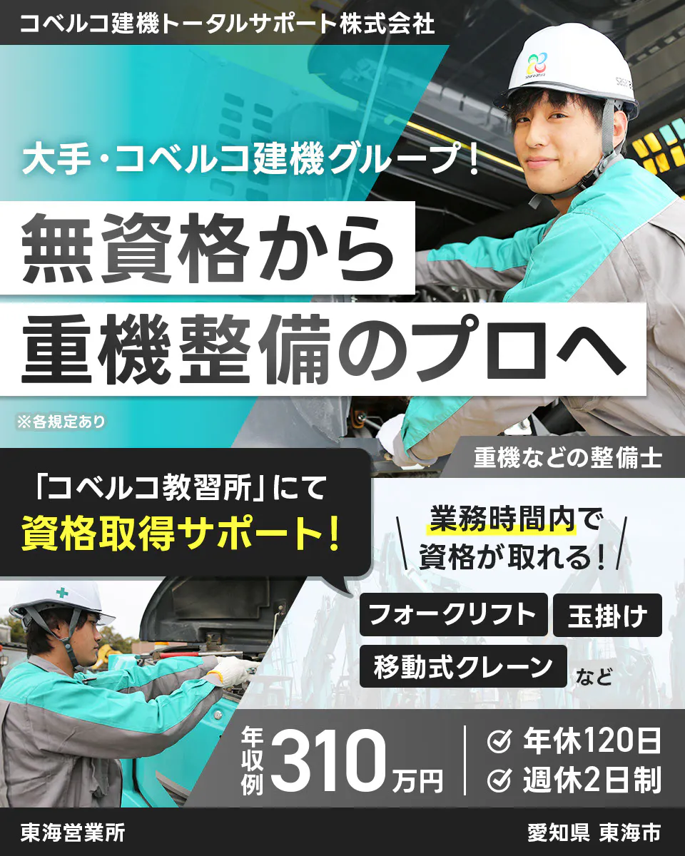 コベルコ建機トータルサポート株式会社　大手・コベルコ建機グループ！ 　無資格から 重機整備のプロへ　 ※各規定あり 　重機などの整備士 　「コベルコ教習所」にて 資格取得サポート！ 　業務時間内で 資格が取れる！ 　フォークリフト 　玉掛け 　移動式クレーン など 　年収例 310万円 　年休120日 　週休2日制 　　東海営業所　愛知県　東海市