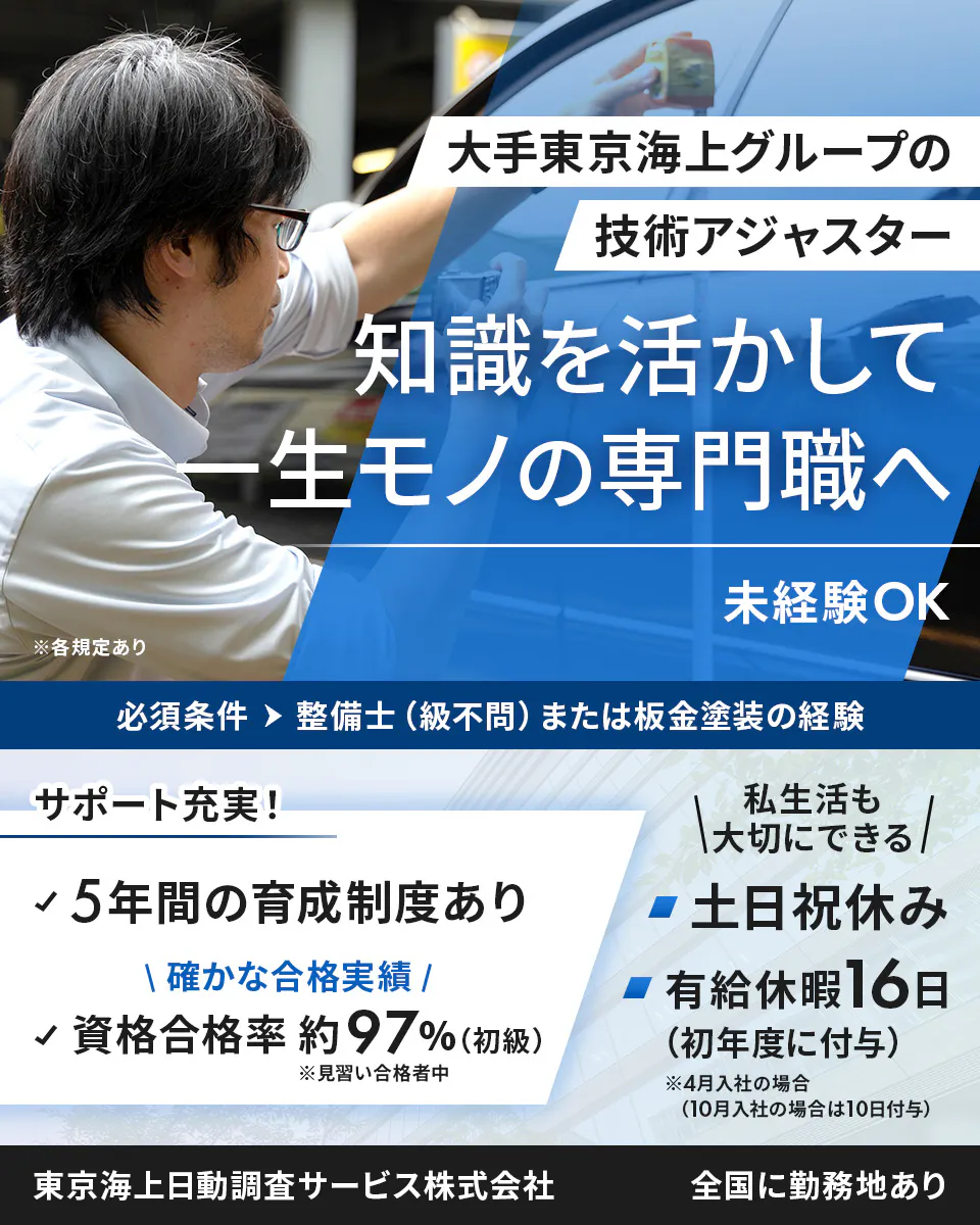 東京海上日動調査サービス株式会社　大手東京海上グループの 技術アジャスター 　知識を活かして 一生モノの専門職へ　 未経験OK 　※各規定あり　 必須条件 　整備士（級不問）または板金塗装の経験 　サポート充実！　 5年間の育成制度あり　 確かな合格実績 資格合格率 　約97%　（初級）　※見習い合格者中 私生活も大切にできる 　土日祝休み 　有給休暇16日（初年度に付与）　※4月入社の場合（10月入社の場合は10日付与）　東京海上日動調査サービス株式会社 　全国に勤務地あり