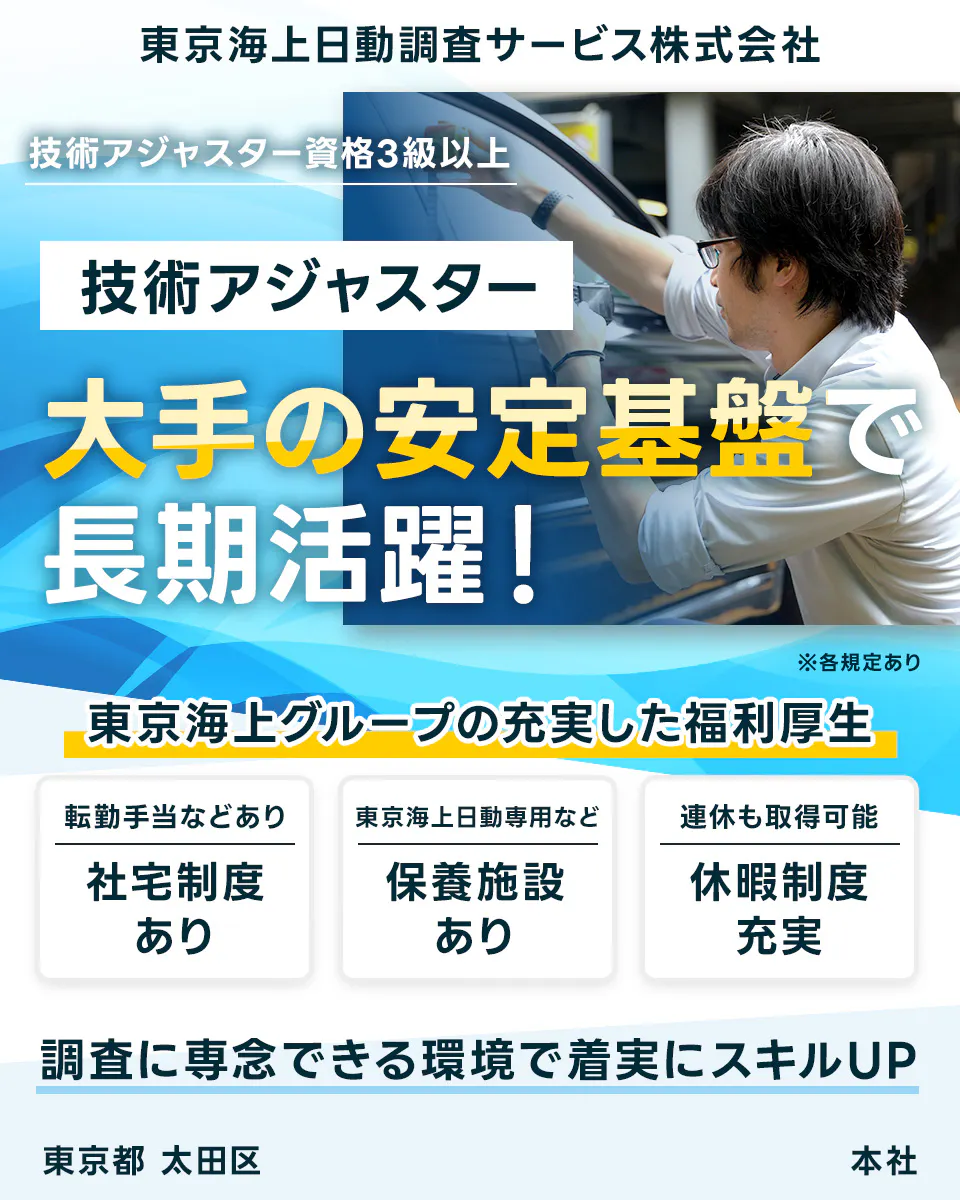 東京海上日動調査サービス株式会社 技術アジャスター資格3級以上 技術アジャスター 大手の安定基盤で 長期活躍！ ※各規定あり 東京海上グループの充実した福利厚生 転勤手当などあり 社宅制度 あり 東京海上日動専用など 保養施設 あり 連休も取得可能 休暇制度 充実 調査に専念できる環境で着実にスキルUP 東京都 太田区 本社