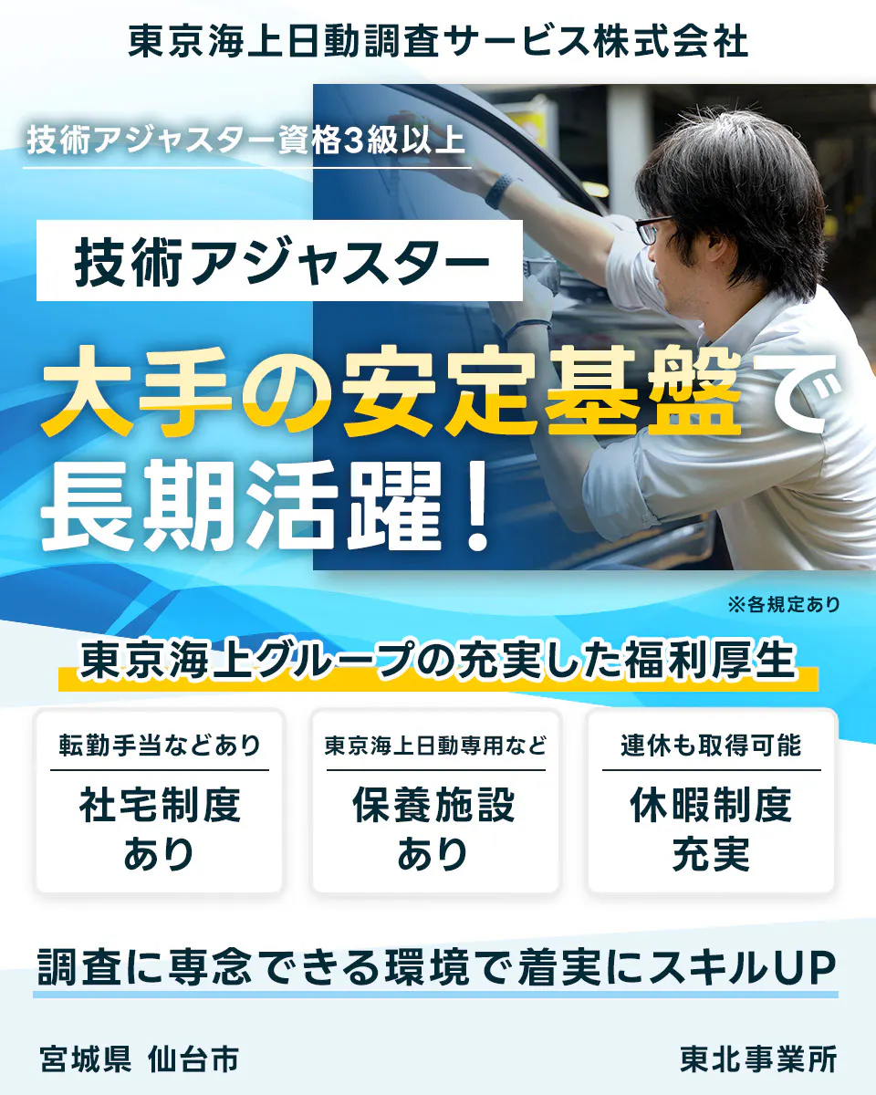 東京海上日動調査サービス株式会社 技術アジャスター資格3級以上 技術アジャスター 大手の安定基盤で 長期活躍！ ※各規定あり 東京海上グループの充実した福利厚生 転勤手当などあり 社宅制度 あり 東京海上日動専用など 保養施設 あり 連休も取得可能 休暇制度 充実 調査に専念できる環境で着実にスキルUP 宮城県 仙台市 東北事業所