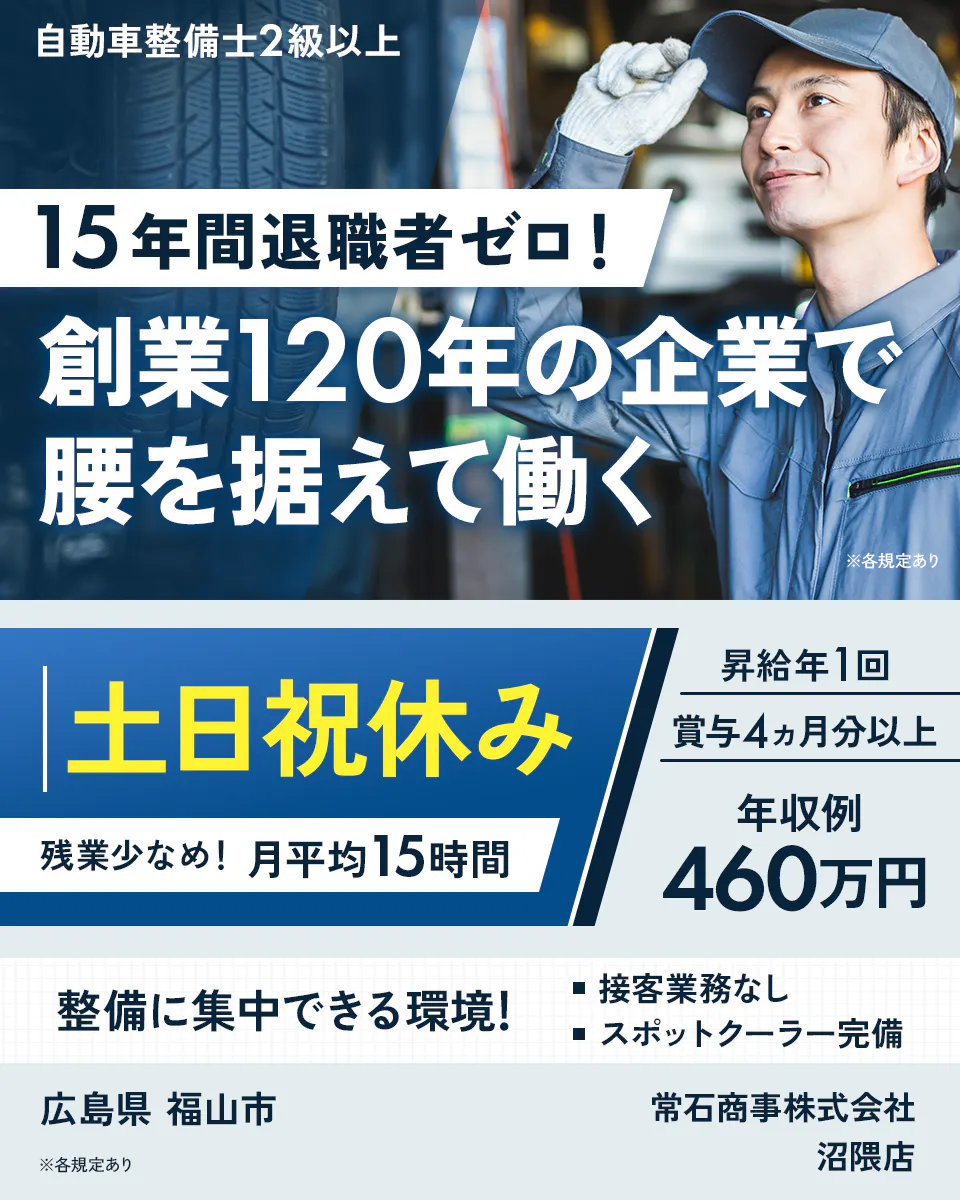常石商事株式会社　自動車整備士2級以上 15年間退職者ゼロ！ 創業120年の企業で 腰を据えて働く ※各規定あり 土日祝休み 残業少なめ！ 月平均15時間 昇給年1回 賞与4ヵ月分以上 年収例 460万円 整備に集中できる環境！ 接客業務なし スポットクーラー完備 広島県 福山市 常石商事株式会社 沼隈店 ※各規定あり