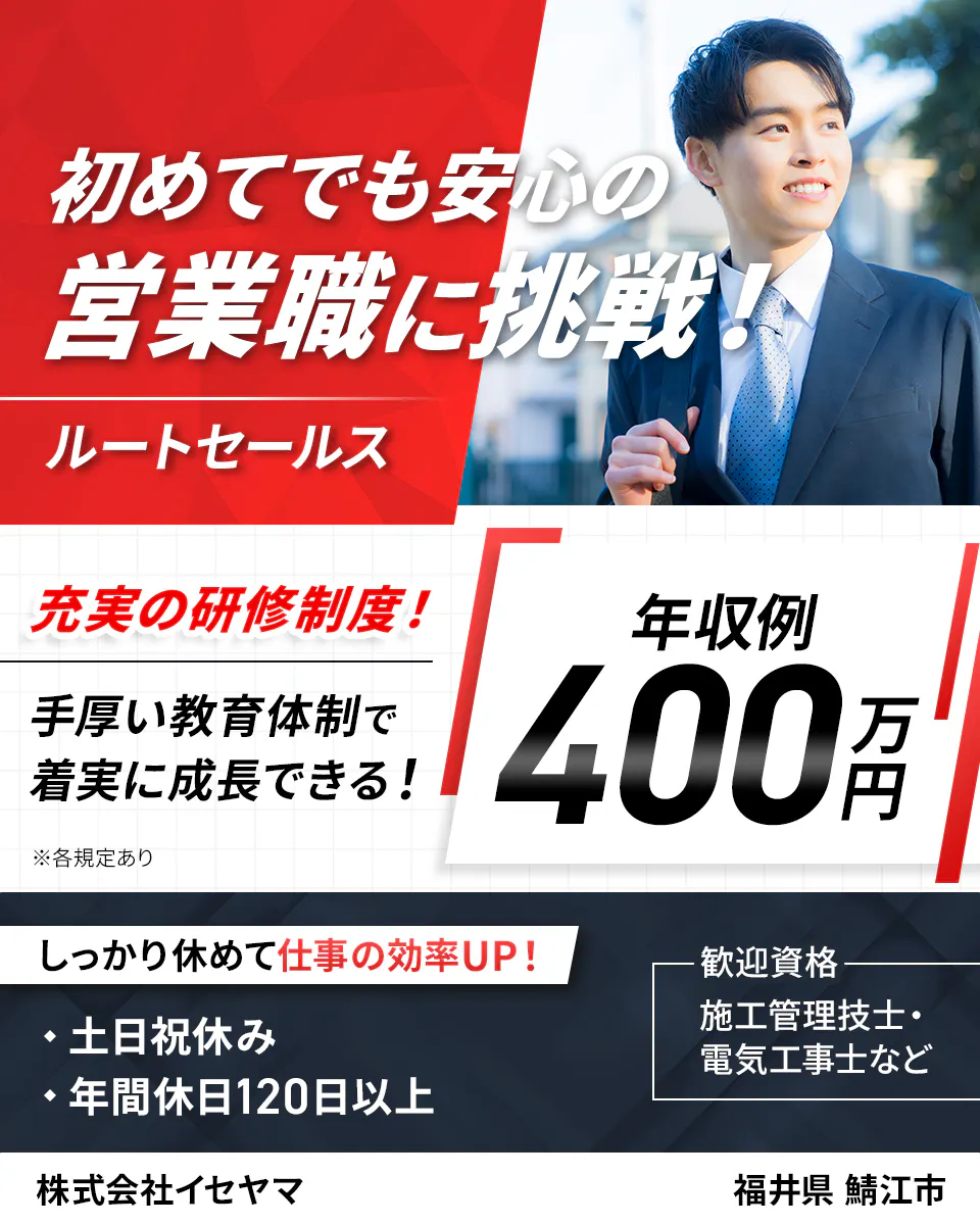 株式会社イセヤマ　初めてでも安心の営業職に挑戦！　ルートセールス　充実の研修制度！　専門技術研修などスキルが身に付く！　※各規定あり　年収例400万円　しっかり休めて仕事の効率UP！　・土日祝休み　・年間休日120日以上　歓迎資格　施工管理技士・電気工事士など　株式会社イセヤマ　福井県　鯖江市