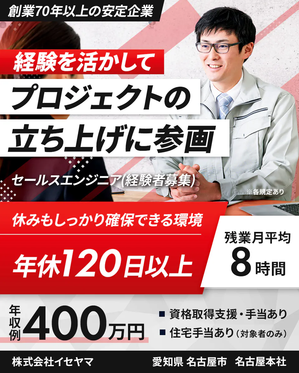 株式会社イセヤマ 創業70年以上の安定企業 経験を活かして プロジェクトの 立ち上げに参画 セールスエンジニア(経験者募集) ※各規定あり 休みもしっかり確保できる環境 残業月平均8時間 年間休日 120日以上 年収例 400万円 資格取得支援・手当あり 住宅手当あり(対象者のみ) 株式会社イセヤマ 愛知県名古屋市 名古屋本社