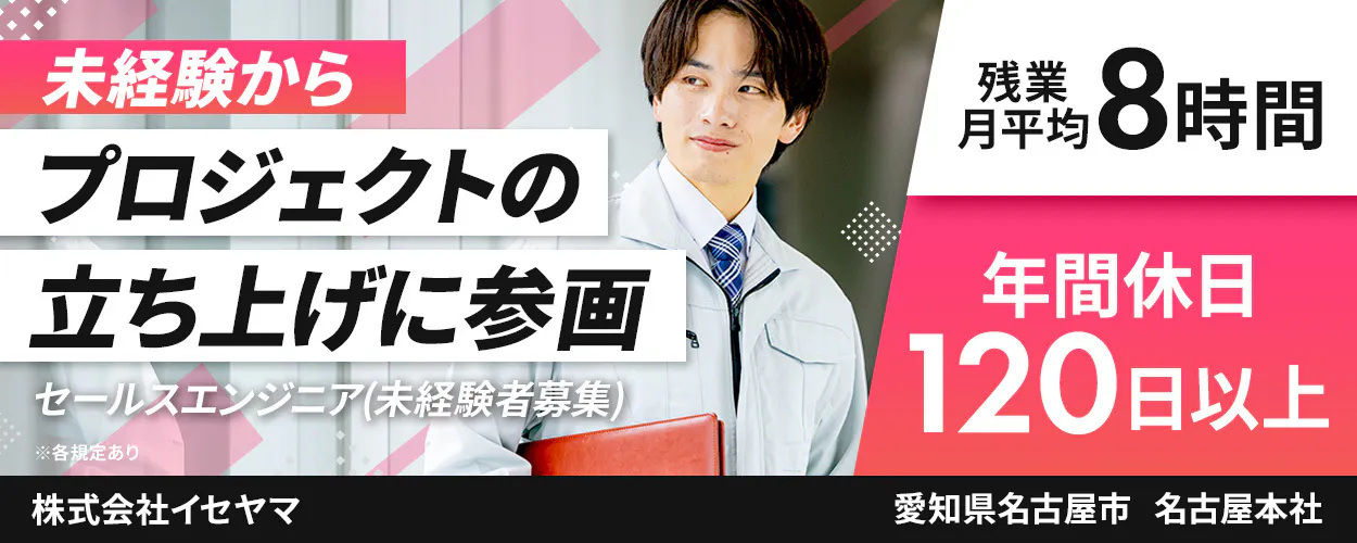 株式会社イセヤマ　未経験から プロジェクトの 立ち上げに参画 セールスエンジニア(未経験者募集) ※各規定あり 株式会社イセヤマ 残業 月平均 8時間 年間休日 120日以上 愛知県名古屋市 名古屋本社