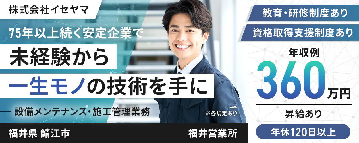 株式会社イセヤマ 75年以上続く安定企業で 未経験から 一生モノの技術を手に 設備メンテナンス・施工管理業務 ※各規定あり \着実にスキルアップ!/ 年収例 360万円 体系的な教育・研修制度あり 資格取得支援制度あり 昇給あり 年休120日以上 土日祝休み プライベートも充実! 福井県 鯖江市 福井営業所