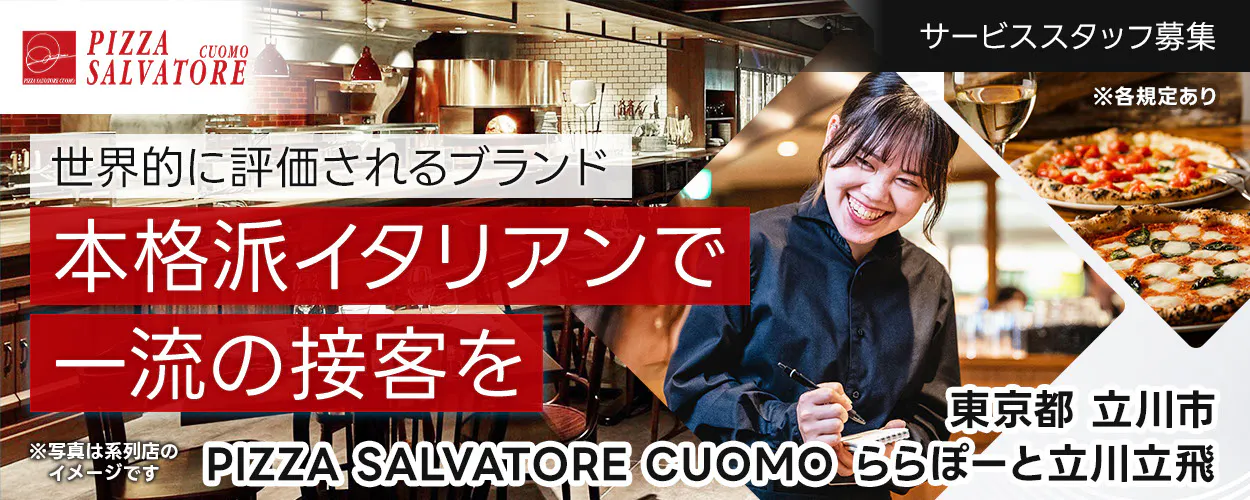ワイズテーブルコーポレーション　世界的に評価されるブランド 　本格派イタリアンで 一流の接客を 　※写真は系列店のイメージです。 　PIZZA SALVATORE CUOMO & GRILL 　サービススタッフ募集 　　※各規定あり 　　PIZZA SALVATORE CUOMO ららぽーと立川立飛　東京都　立川市