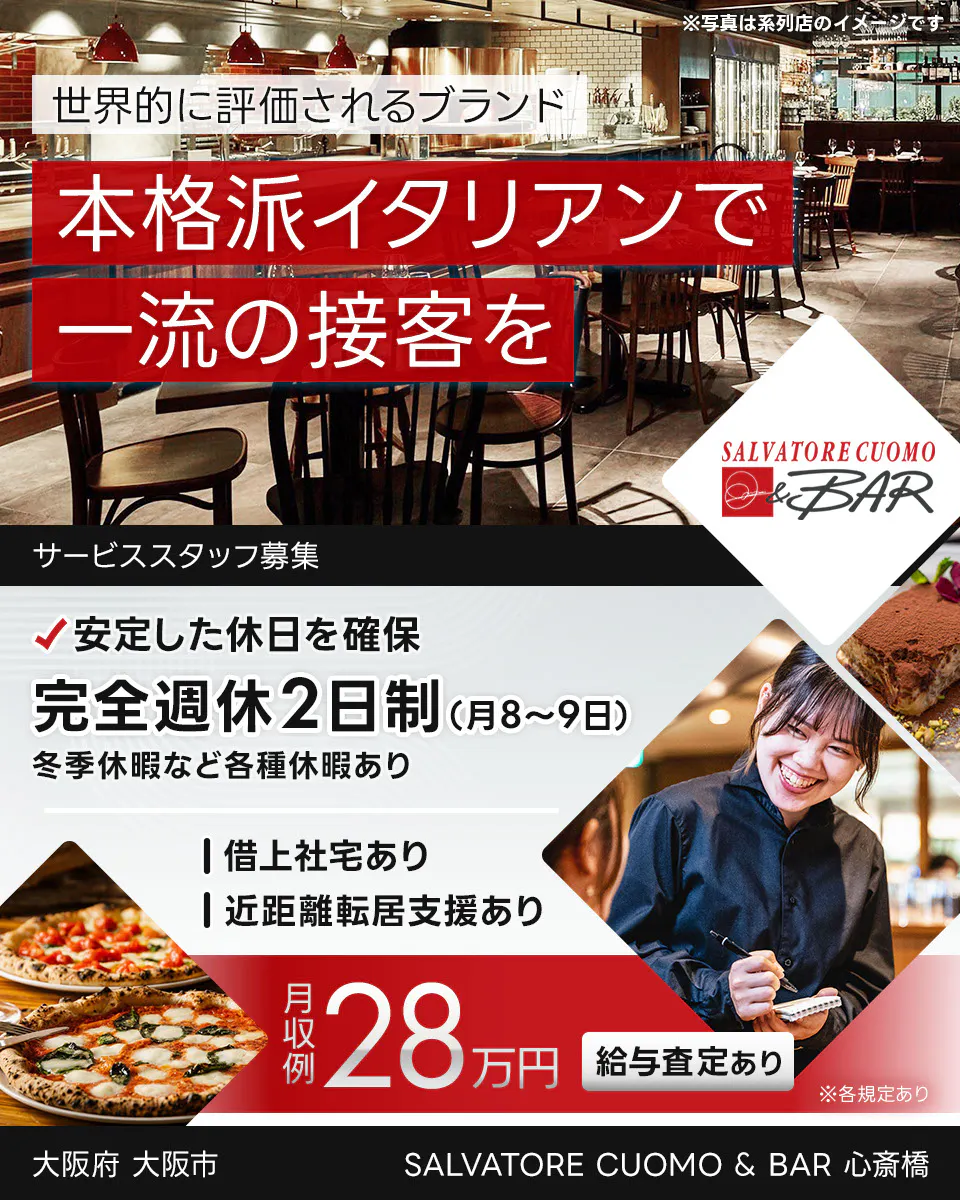 ワイズテーブルコーポレーション 世界的に評価されるブランド 本格派イタリアンで 一流の接客を ※写真は系列店のイメージです。 PIZZA SALVATORE CUOMO & GRILL サービススタッフ募集 安定した休日を確保 完全週休2日制(月8〜9日) 冬季休暇など各種休暇あり 借上社宅あり 近距離転居支援あり 月収例 28万円 給与査定あり ※各規定あり SALVATORE CUOMO & BAR 心斎橋 大阪府 大阪市