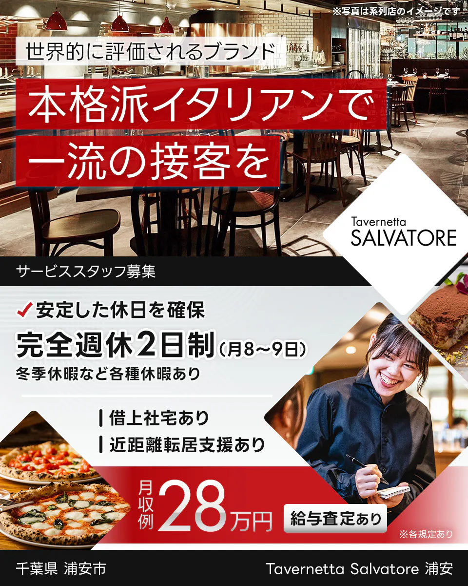 ワイズテーブルコーポレーション 世界的に評価されるブランド 本格派イタリアンで 一流の接客を ※写真は系列店のイメージです。 PIZZA SALVATORE CUOMO & GRILL サービススタッフ募集 安定した休日を確保 完全週休2日制(月8〜9日) 冬季休暇など各種休暇あり 借上社宅あり 近距離転居支援あり 月収例 28万円 給与査定あり ※各規定あり Tavernetta Salvatore 浦安 千葉県 浦安市