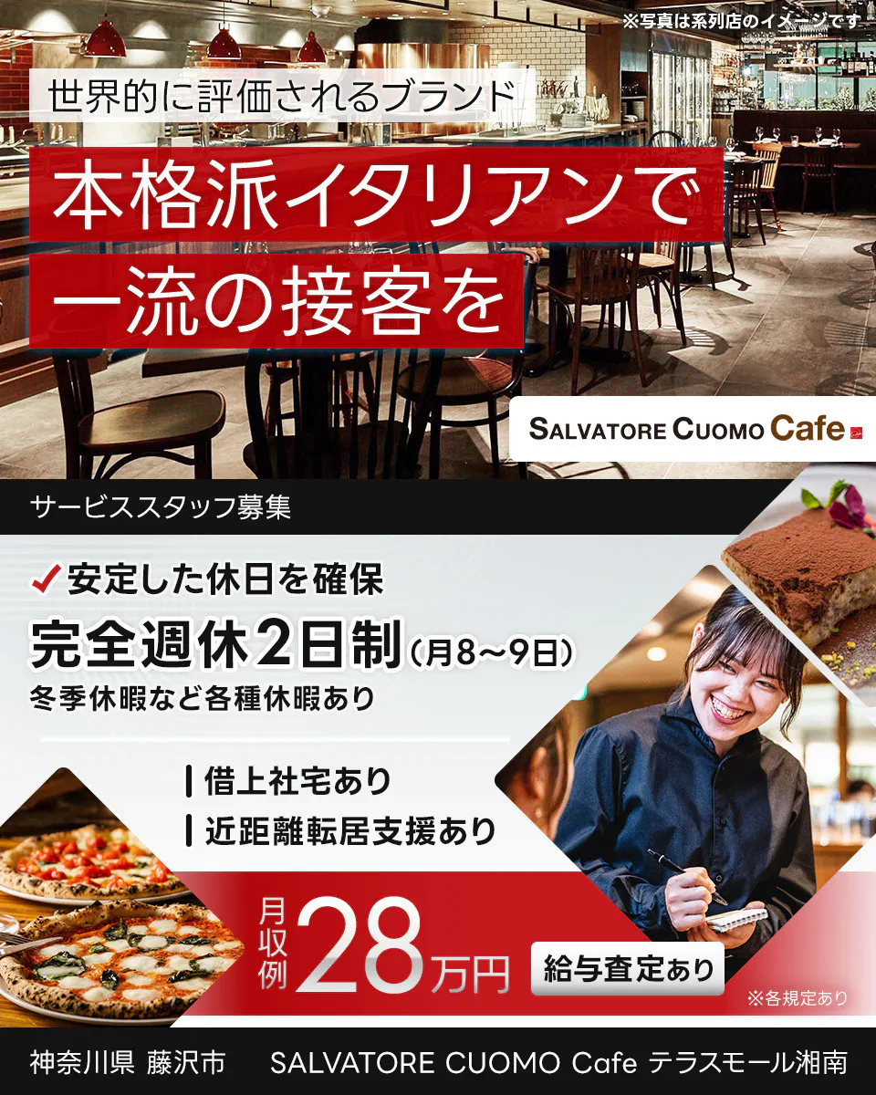 ワイズテーブルコーポレーション 世界的に評価されるブランド 本格派イタリアンで 一流の接客を ※写真は系列店のイメージです。 PIZZA SALVATORE CUOMO & GRILL サービススタッフ募集 安定した休日を確保 完全週休2日制(月8〜9日) 冬季休暇など各種休暇あり 借上社宅あり 近距離転居支援あり 月収例 28万円 給与査定あり ※各規定あり SALVATORE CUOMO Cafe テラスモール湘南 神奈川県 藤沢市