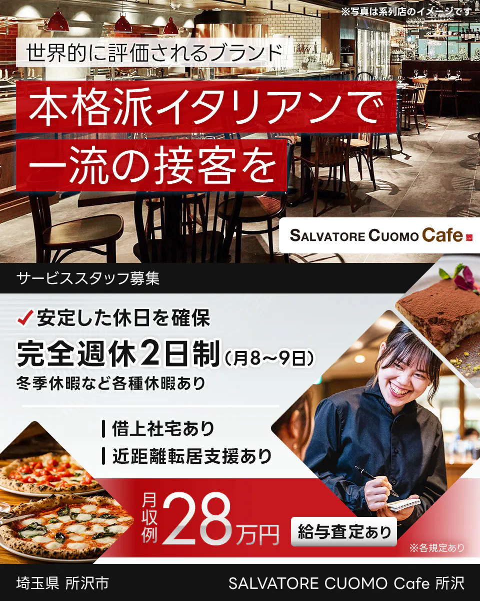 ワイズテーブルコーポレーション 世界的に評価されるブランド 本格派イタリアンで 一流の接客を ※写真は系列店のイメージです。 PIZZA SALVATORE CUOMO & GRILL サービススタッフ募集 安定した休日を確保 完全週休2日制(月8〜9日) 冬季休暇など各種休暇あり 借上社宅あり 近距離転居支援あり 月収例 28万円 給与査定あり ※各規定あり SALVATORE CUOMO Cafe 所沢 埼玉県 所沢市