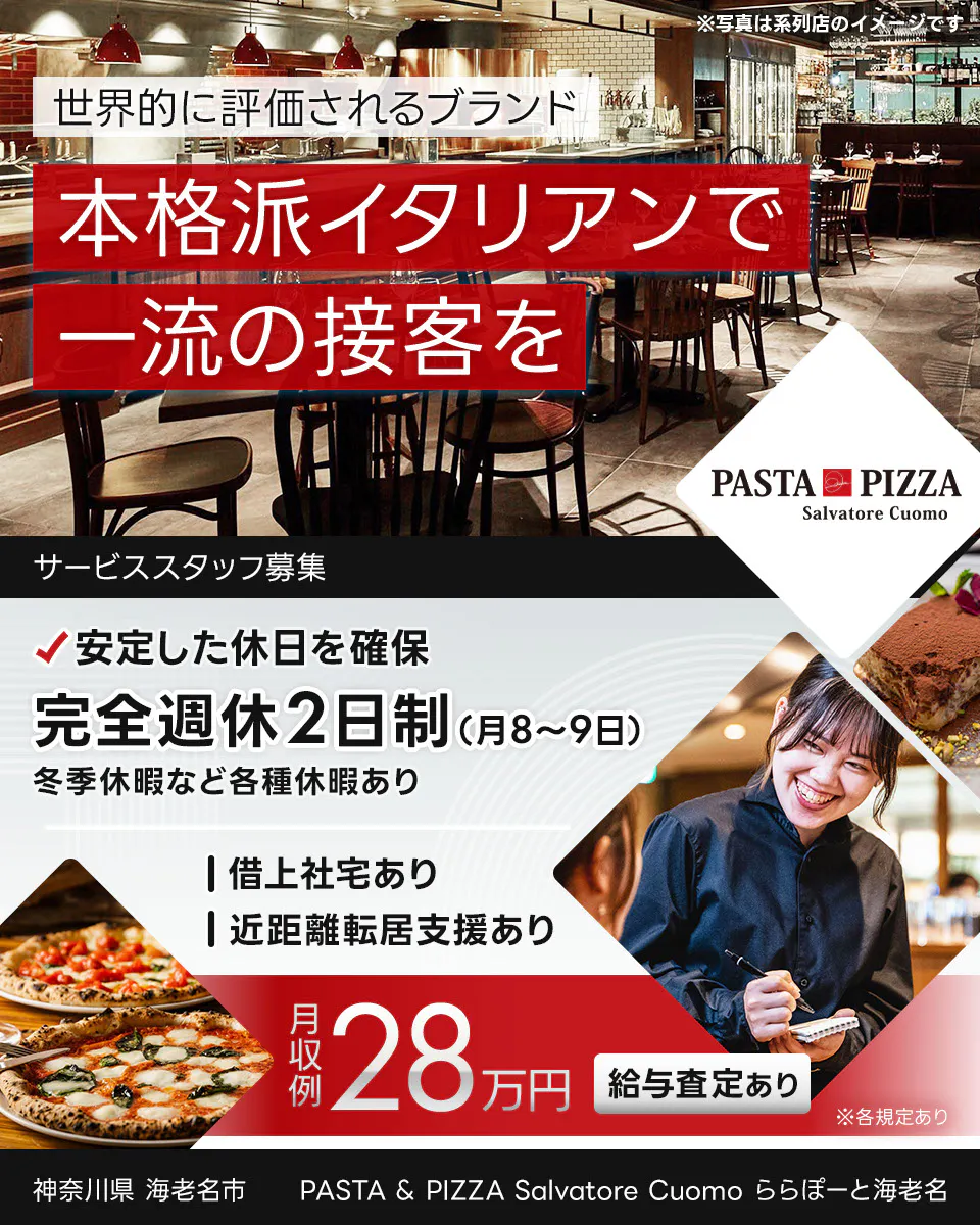ワイズテーブルコーポレーション　世界的に評価されるブランド 　本格派イタリアンで 一流の接客を 　※写真は系列店のイメージです。 　PIZZA SALVATORE CUOMO & GRILL 　サービススタッフ募集 　安定した休日を確保 　完全週休2日制（月8〜9日）　 冬季休暇など各種休暇あり 　借上社宅あり 　近距離転居支援あり 　月収例 28万円 　給与査定あり 　※各規定あり 　　PASTA & PIZZA Salvatore Cuomo ららぽーと海老名　神奈川県　海老名市