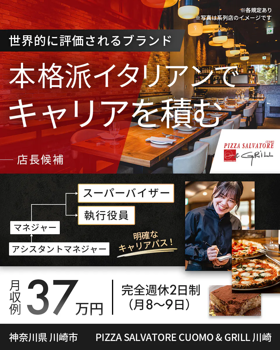 ワイズテーブルコーポレーション　※各規定あり ※写真は系列店のイメージです　 世界的に評価されるブランド 　本格派イタリアンで キャリアを積む 　店長候補 　PIZZA SALVATORE CUOMO & GRILL 　スーパーバイザー 　執行役員 　マネージャー アシスタントマネージャー 　明確なキャリアパス！ 　月収例 37万円 　完全週休2日制（月8〜9日）　 神奈川県 川崎市　 PIZZA SALVATORE CUOMO & GRILL 川崎