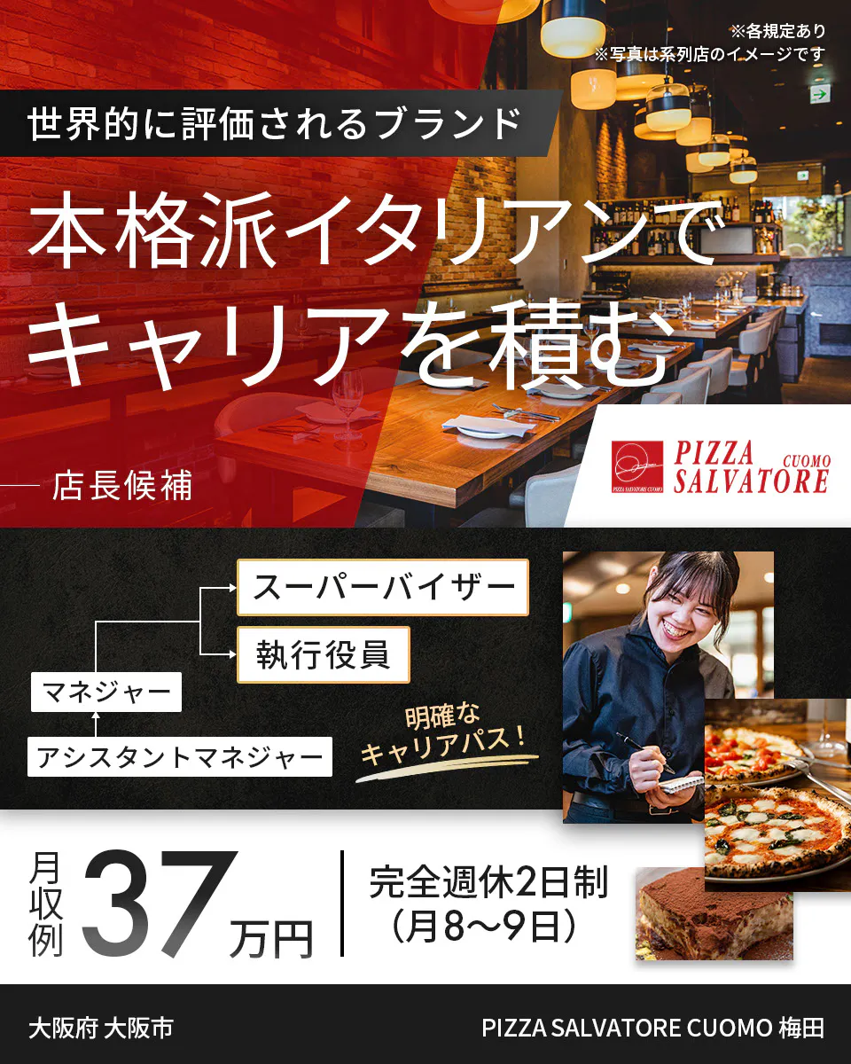 ワイズテーブルコーポレーション ※各規定あり ※写真は系列店のイメージです 世界的に評価されるブランド 本格派イタリアンで キャリアを積む 店長候補 PIZZA SALVATORE CUOMO & GRILL スーパーバイザー 執行役員 マネージャー アシスタントマネージャー 明確なキャリアパス! 月収例 37万円 完全週休2日制(月8〜9日) PIZZA SALVATORE CUOMO 梅田 大阪府 大阪市