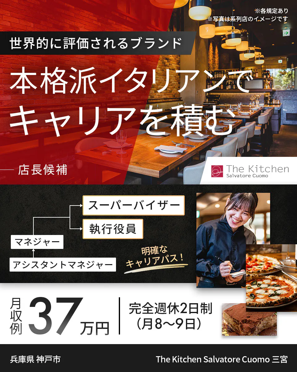 ワイズテーブルコーポレーション ※各規定あり ※写真は系列店のイメージです 世界的に評価されるブランド 本格派イタリアンで キャリアを積む 店長候補 PIZZA SALVATORE CUOMO & GRILL スーパーバイザー 執行役員 マネージャー アシスタントマネージャー 明確なキャリアパス! 月収例 37万円 完全週休2日制(月8〜9日) The Kitchen Salvatore Cuomo 三宮 兵庫県 神戸市