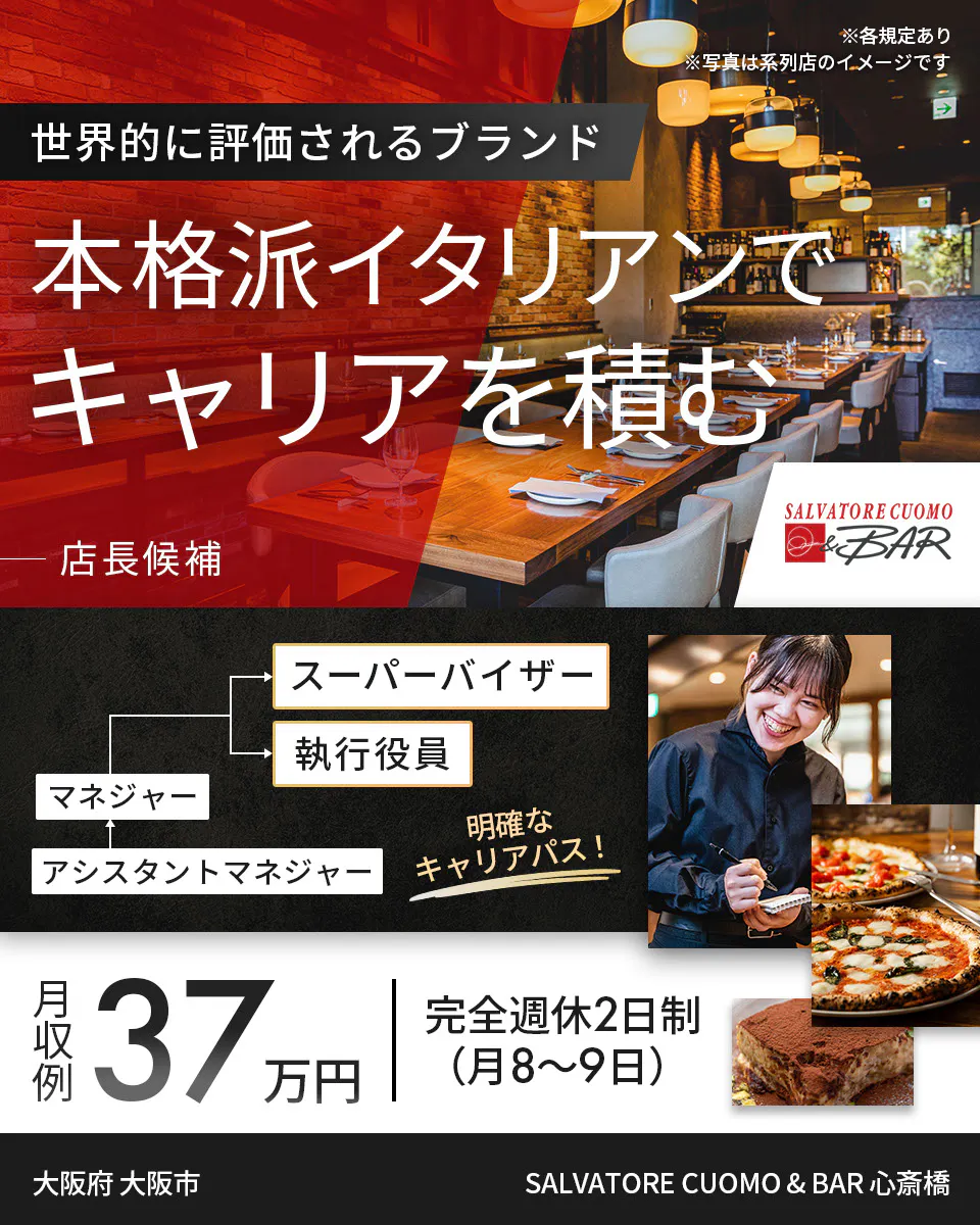 ワイズテーブルコーポレーション ※各規定あり ※写真は系列店のイメージです 世界的に評価されるブランド 本格派イタリアンで キャリアを積む 店長候補 PIZZA SALVATORE CUOMO & GRILL スーパーバイザー 執行役員 マネージャー アシスタントマネージャー 明確なキャリアパス! 月収例 37万円 完全週休2日制(月8〜9日) SALVATORE CUOMO & BAR 心斎橋 大阪府 大阪市