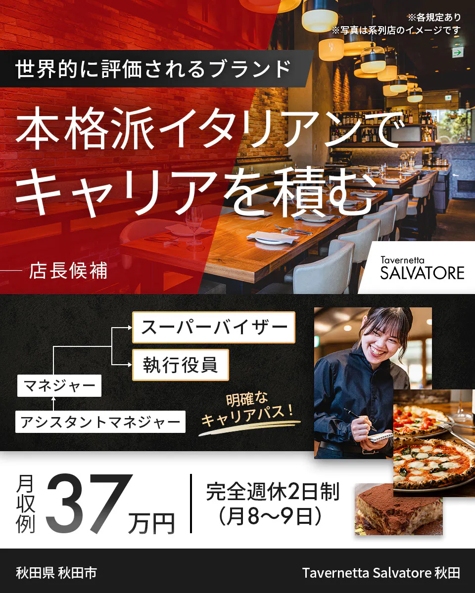 ワイズテーブルコーポレーション　※各規定あり ※写真は系列店のイメージです　 世界的に評価されるブランド 　本格派イタリアンで キャリアを積む 　店長候補 　PIZZA SALVATORE CUOMO & GRILL 　スーパーバイザー 　執行役員 　マネージャー アシスタントマネージャー 　明確なキャリアパス！ 　月収例 37万円 　完全週休2日制（月8〜9日）　Tavernetta Salvatore 秋田　秋田県　秋田市