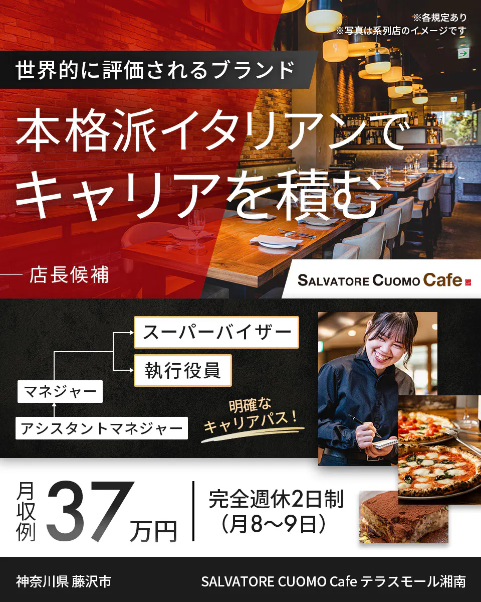 ワイズテーブルコーポレーション ※各規定あり ※写真は系列店のイメージです 世界的に評価されるブランド 本格派イタリアンで キャリアを積む 店長候補 PIZZA SALVATORE CUOMO & GRILL スーパーバイザー 執行役員 マネージャー アシスタントマネージャー 明確なキャリアパス! 月収例 37万円 完全週休2日制(月8〜9日) SALVATORE CUOMO Cafe テラスモール湘南 神奈川県 藤沢市