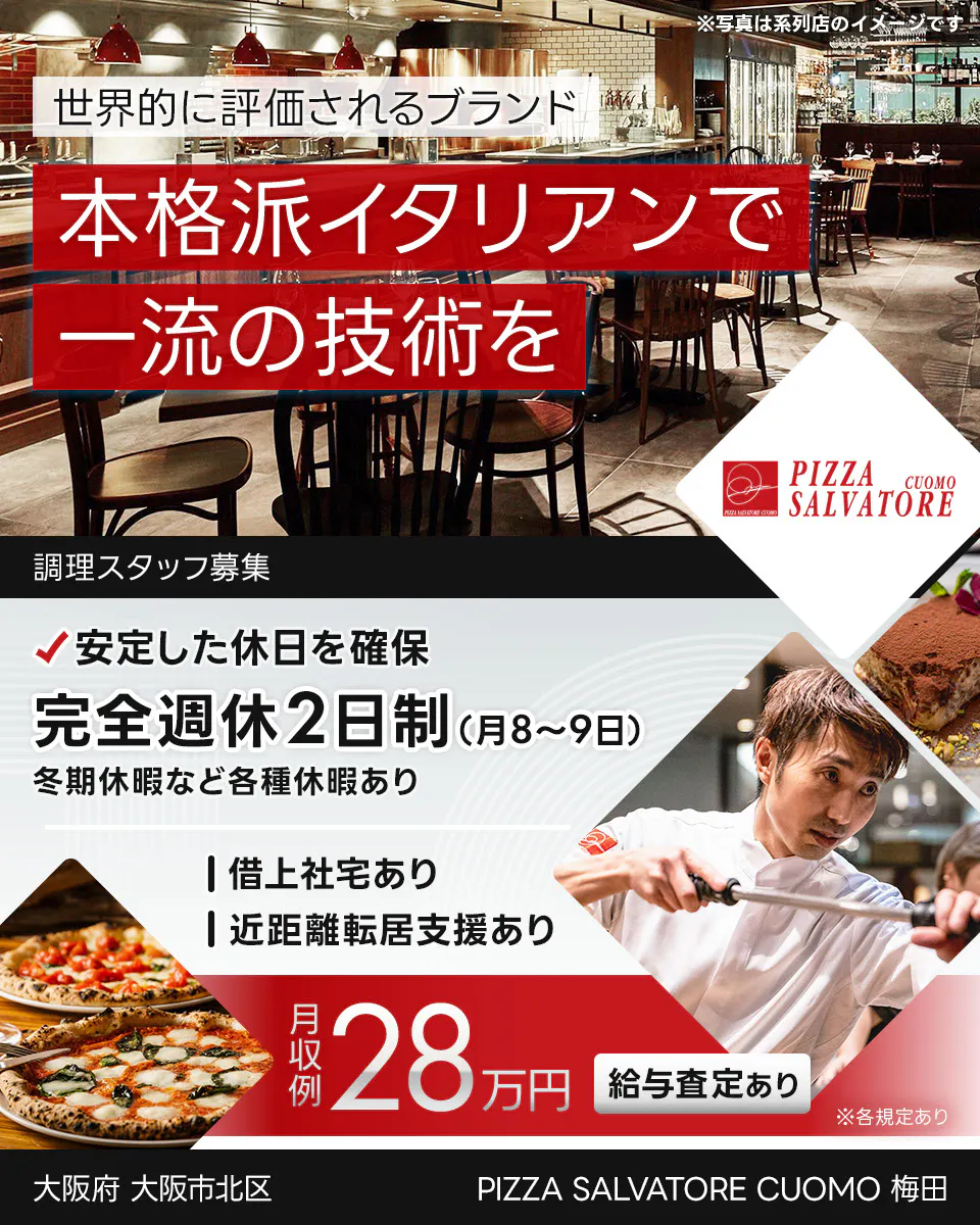 ワイズテーブルコーポレーション　世界的に評価されるブランド 　本格派イタリアンで 一流の接客を 　※写真は系列店のイメージです。 　PIZZA SALVATORE CUOMO & GRILL 　調理スタッフ募集 　安定した休日を確保 　完全週休2日制（月8〜9日）　 冬季休暇など各種休暇あり 　借上社宅あり 　近距離転居支援あり 　月収例 28万円 　給与査定あり 　※各規定あり 　　PIZZA SALVATORE CUOMO 梅田　大阪府　大阪市北区