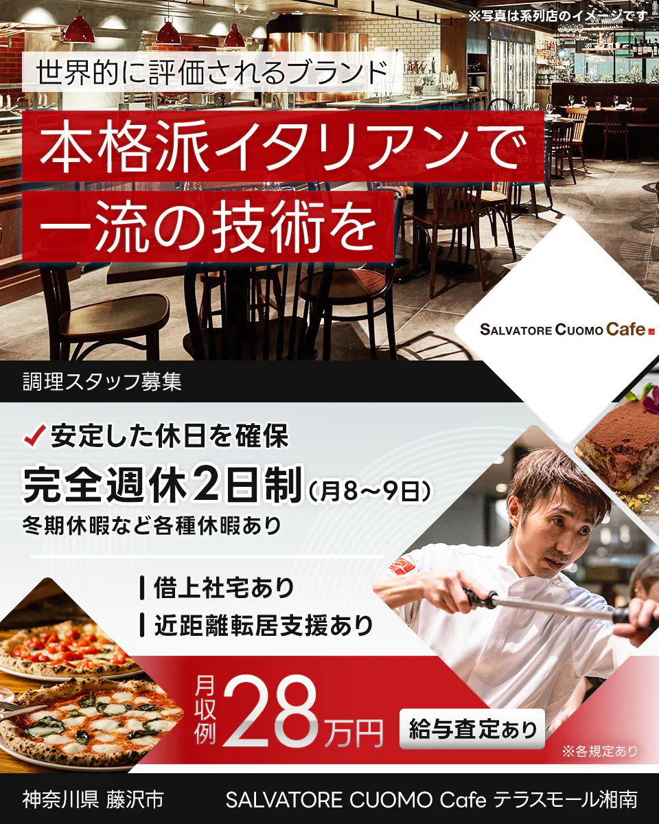 ワイズテーブルコーポレーション 世界的に評価されるブランド 本格派イタリアンで 一流の接客を ※写真は系列店のイメージです。 PIZZA SALVATORE CUOMO & GRILL 調理スタッフ募集 安定した休日を確保 完全週休2日制(月8〜9日) 冬季休暇など各種休暇あり 借上社宅あり 近距離転居支援あり 月収例 28万円 給与査定あり ※各規定あり SALVATORE CUOMO Cafe テラスモール湘南 神奈川県 藤沢市