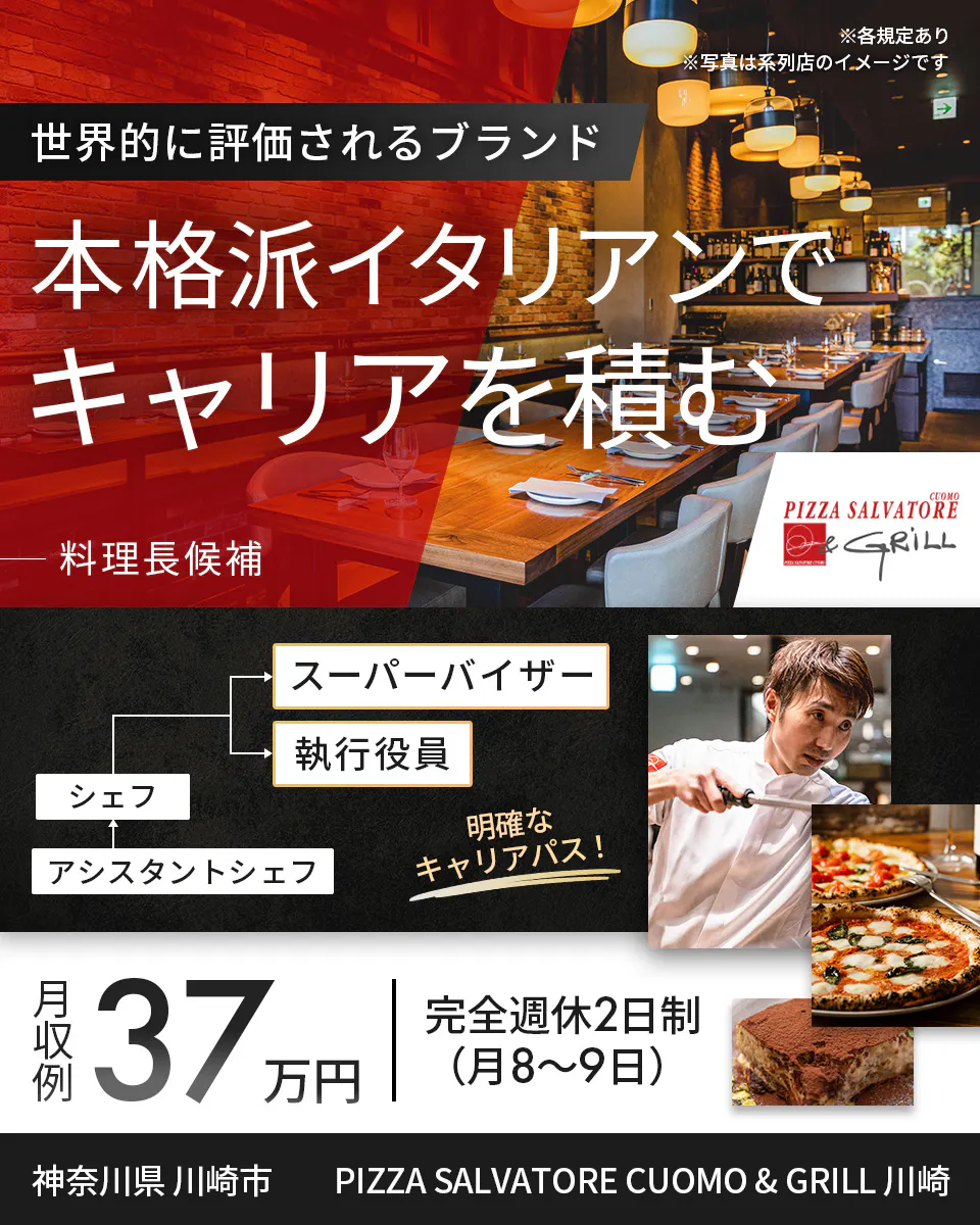 ワイズテーブルコーポレーション　※各規定あり ※写真は系列店のイメージです　 世界的に評価されるブランド 　本格派イタリアンで キャリアを積む 　料理長候補 　PIZZA SALVATORE CUOMO & GRILL 　スーパーバイザー 　執行役員 　マネージャー アシスタントマネージャー 　明確なキャリアパス！ 　月収例 37万円 　完全週休2日制（月8〜9日）　 神奈川県 川崎市　 PIZZA SALVATORE CUOMO & GRILL 川崎