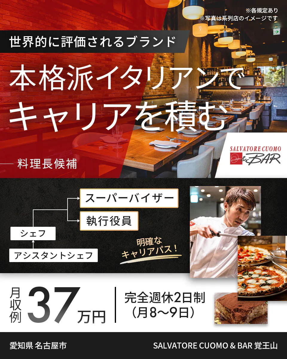 ワイズテーブルコーポレーション ※各規定あり ※写真は系列店のイメージです 世界的に評価されるブランド 本格派イタリアンで キャリアを積む 料理長候補 スーパーバイザー 執行役員 マネージャー アシスタントマネージャー 明確なキャリアパス！ 月収例 37万円 完全週休2日制（月8〜9日） 愛知県 名古屋市 SALVATORE CUOMO & BAR 覚王山
