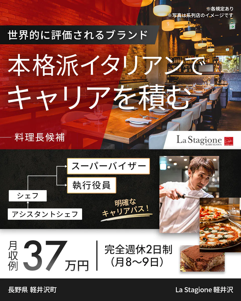 ワイズテーブルコーポレーション ※各規定あり ※写真は系列店のイメージです 世界的に評価されるブランド 本格派イタリアンで キャリアを積む 料理長候補 スーパーバイザー 執行役員 マネージャー アシスタントマネージャー 明確なキャリアパス！ 月収例 37万円 完全週休2日制（月8〜9日） 長野県　軽井沢町  La Stagione 軽井沢
