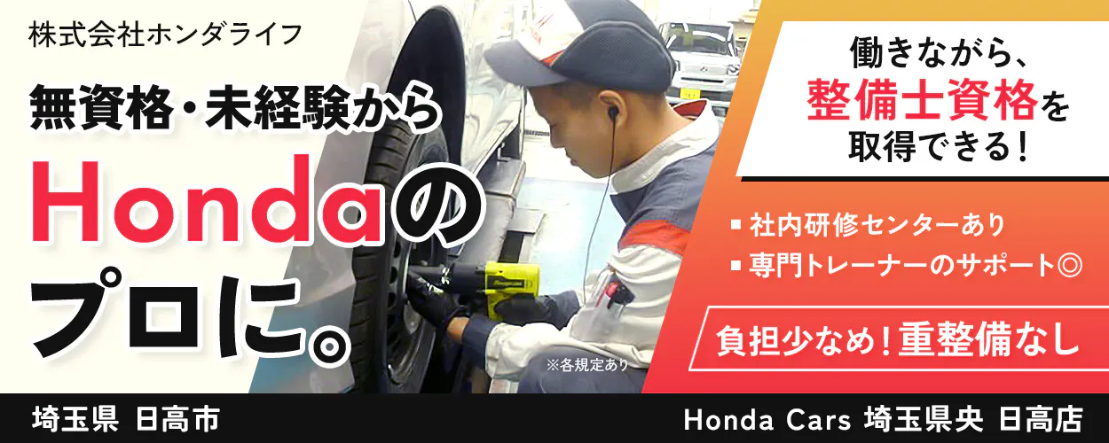 株式会社ホンダライフ 株式会社ホンダライフ 無資格・未経験から Hondaの プロに。 働きながら、 整備士資格を 取得できる！ 社内研修センターあり 専門トレーナーのサポート◎ 負担少なめ！重整備なし ※各規定あり 埼玉県 日高市 Honda Cars 埼玉県央 日高店