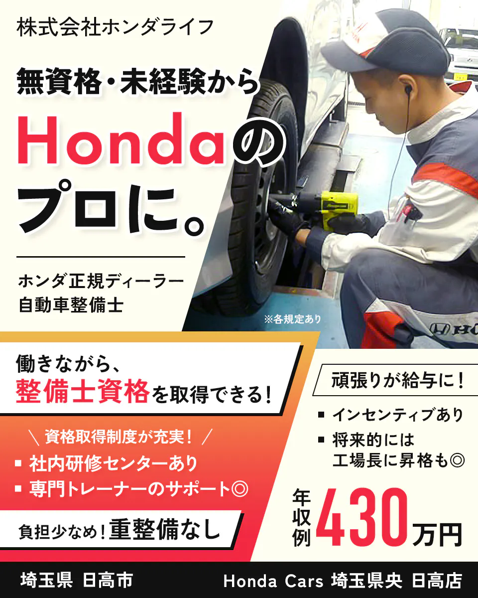 株式会社ホンダライフ 株式会社ホンダライフ 無資格・未経験から Hondaの プロに。 ホンダ正規ディーラー 自動車整備士 ※各規定あり 働きながら、 整備士資格を 取得できる！ 資格取得制度が充実！ 社内研修センターあり 専門トレーナーのサポート◎ 負担少なめ！重整備なし 頑張りが給与に！ インセンティブあり 将来的には 工場長に昇格も◎ 年収例 430万円 埼玉県 日高市 Honda Cars 埼玉県央 日高店