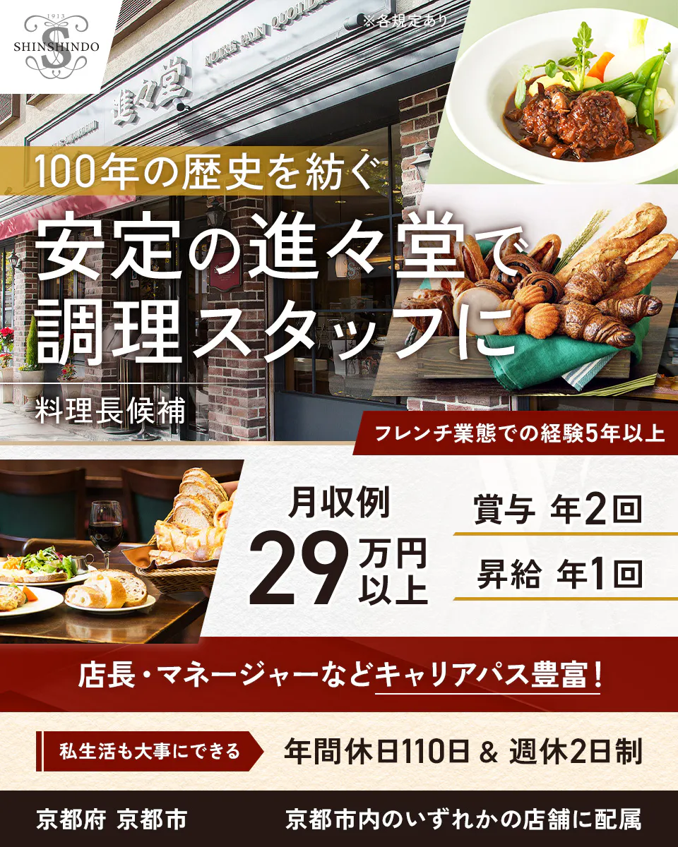 株式会社進々堂 ※各規定あり 100年の歴史を紡ぐ安定の進々堂で調理スタッフに 料理長候補 フレンチ業態での経験5年以上 月収例 29万円以上 賞与 年2回 昇給 年1回 店長・マネージャーなどキャリアパス豊富! 私生活も大事にできる 年間休日110日 & 週休2日制 京都府 京都市 京都市内のいずれかの店舗に配属