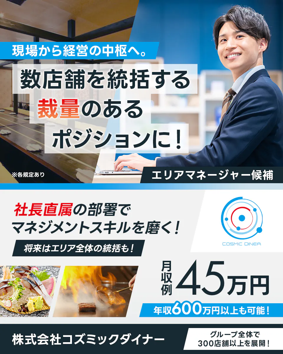株式会社コズミックダイナー 現場から経営の中枢へ。数店舗を統括する裁量のあるポジションに! エリアマネージャー候補 社長直属の部署でマネジメントスキルを磨く! 将来はエリア全体の統括も! 月収例45万円 年収600万円以上も可能! グループ全体で300店舗以上を展開! ※各規定あり