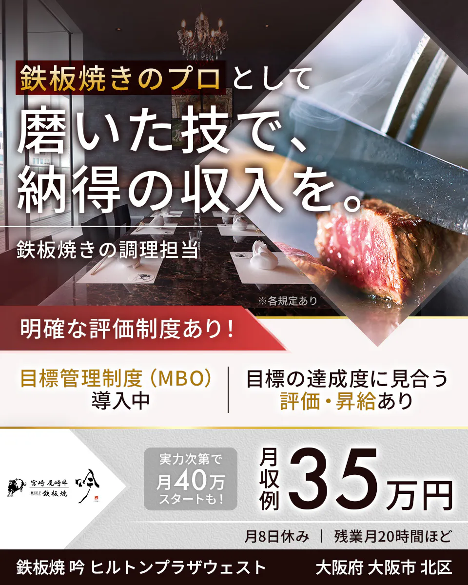 株式会社コズミックダイナー　鉄板焼きのプロとして磨いた技で、納得の収入を。　鉄板焼きの調理担当　※各規定あり　明確な評価制度あり！　目標管理制度（MBO）導入中　目標の達成度に見合う評価・昇給あり　宮崎尾崎牛　鉄板焼　吟　実力次第で月40万スタートも！　月収例　35万円　月8日休み　残業月20時間ほど　鉄板焼　吟　ヒルトンプラザウエスト　大阪府　大阪市　北区