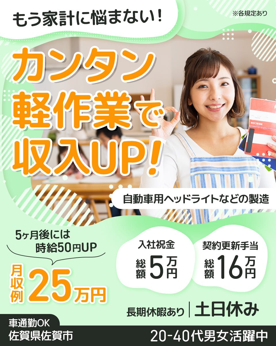 株式会社イカイ九州　もう家計に悩まない！　カンタン軽作業で収入UP！　自動車用ヘッドライトなどの製造　5か月後には時給50円UP　月収例25万円　契約更新手当総額16万円　入社祝金総額5万円　長期休暇あり　土日休み　※各規定あり　車通勤OK　佐賀県佐賀市　20ー40代男女活躍中