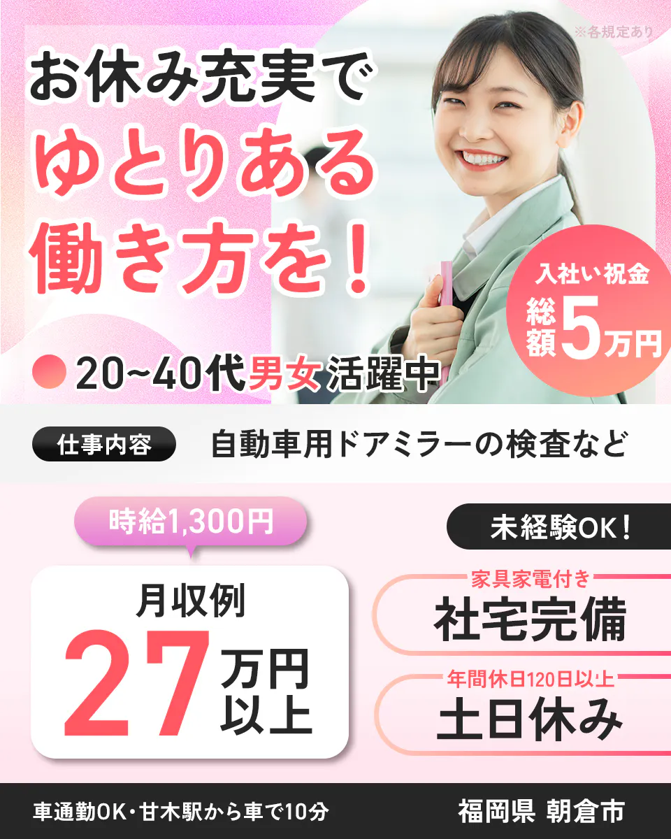 株式会社イカイ九州　お休み充実で ゆとりある 働き方を！ ※各規定あり 入社祝い金 総額5万円 20~40代 男女活躍中 仕事内容 自動車用ドアミラーの検査など 時給1,300円 未経験OK！ 月収例 27万円以上 家具家電付き 社宅完備 年間休日120日以上 土日休み 車通勤OK・甘木駅から車で10分 福岡県 朝倉市