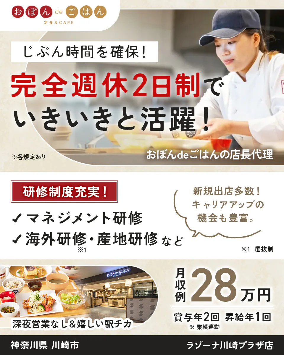 株式会社ビー・ワイ・オー　おぼんdeごはん 定食＆CAFE 　じぶん時間を確保！ 　完全週休2日制で いきいきと活躍！ 　※各規定あり 　おぼんdeごはんの店長代理 　研修制度充実！ 　マネジメント研修 　海外研修・産地研修 など　 ※選抜制 　新規出店多数！ キャリアアップの機会も豊富。　 深夜営業なし＆嬉しい駅チカ 　月収例 28万円 　賞与年2回 　昇給年1回 　※業績連動　 神奈川県 　川崎市 　ラゾーナ川崎プラザ店