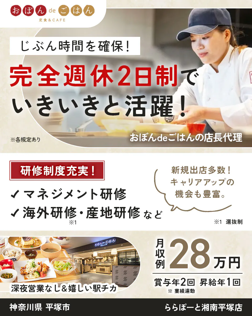 株式会社ビー・ワイ・オー おぼんdeごはん 定食&CAFE じぶん時間を確保! 完全週休2日制で いきいきと活躍! ※各規定あり おぼんdeごはんの店長候代理 研修制度充実! マネジメント研修 海外研修・産地研修 など ※選抜制 新規出店多数! キャリアアップの機会も豊富。 深夜営業なし&嬉しい駅チカ 月収例 28万円 賞与年2回 昇給年1回 ※業績連動 神奈川県平塚市 おぼんdeごはん ららぽーと湘南平塚店