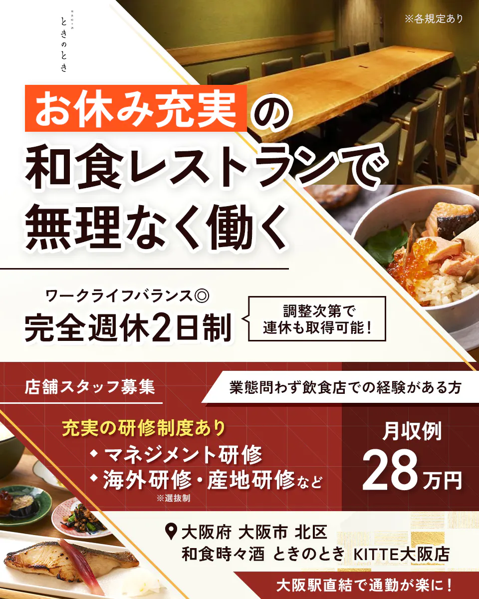 株式会社ビー・ワイ・オー 和食時々酒 ときのとき ※各規定あり お休み充実の 和食レストランで 無理なく働く ワークライフバランス◎ 完全週休2日制 調整次第で連休も取得可能! 店舗スタッフ募集 業態問わず飲食店での経験がある方 充実の研修制度あり ・マネジメント研修 ・海外研修・産地研修など ※選抜制 月収例 28万円 大阪府 大阪市 北区 和食時々酒 ときのとき KITTE大阪店 大阪駅直結で通勤が楽に!