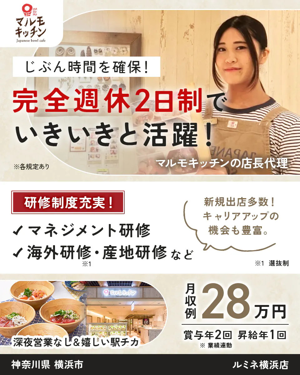 株式会社ビー・ワイ・オー マルモキッチン Japanese bowl cafe じぶん時間を確保！ 完全週休2日制で いきいきと活躍！ ※各規定あり マルモキッチンの店長代理 研修制度充実！ 新規出店多数！ キャリアアップの機会も豊富。 マネジメント研修 海外研修・産地研修など ※1 ※1 選抜制 深夜営業なし＆嬉しい駅チカ 月収例 28万円 賞与年2回 昇給年1回 ※業績連動 神奈川県 横浜市 ルミネ横浜店