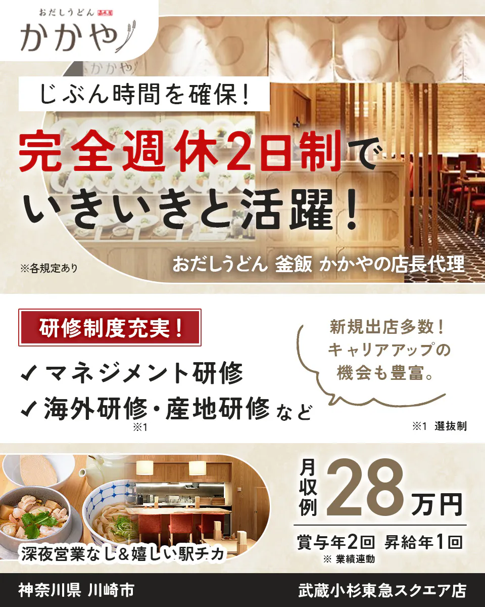株式会社ビー・ワイ・オー おだしうどん かかや じぶん時間を確保! 完全週休2日制で いきいきと活躍! おだしうどん 釜飯 かかやの店長代理 ※各規定あり 研修制度充実! マネジメント研修 海外研修・産地研修など ※1 新規出店多数! キャリアアップの機会も豊富。 ※1 選抜制 深夜営業なし&嬉しい駅チカ 月収例 28 万円 賞与年2回 昇給年1回 ※業績連動 神奈川県 川崎市 武蔵小杉東急スクエア店