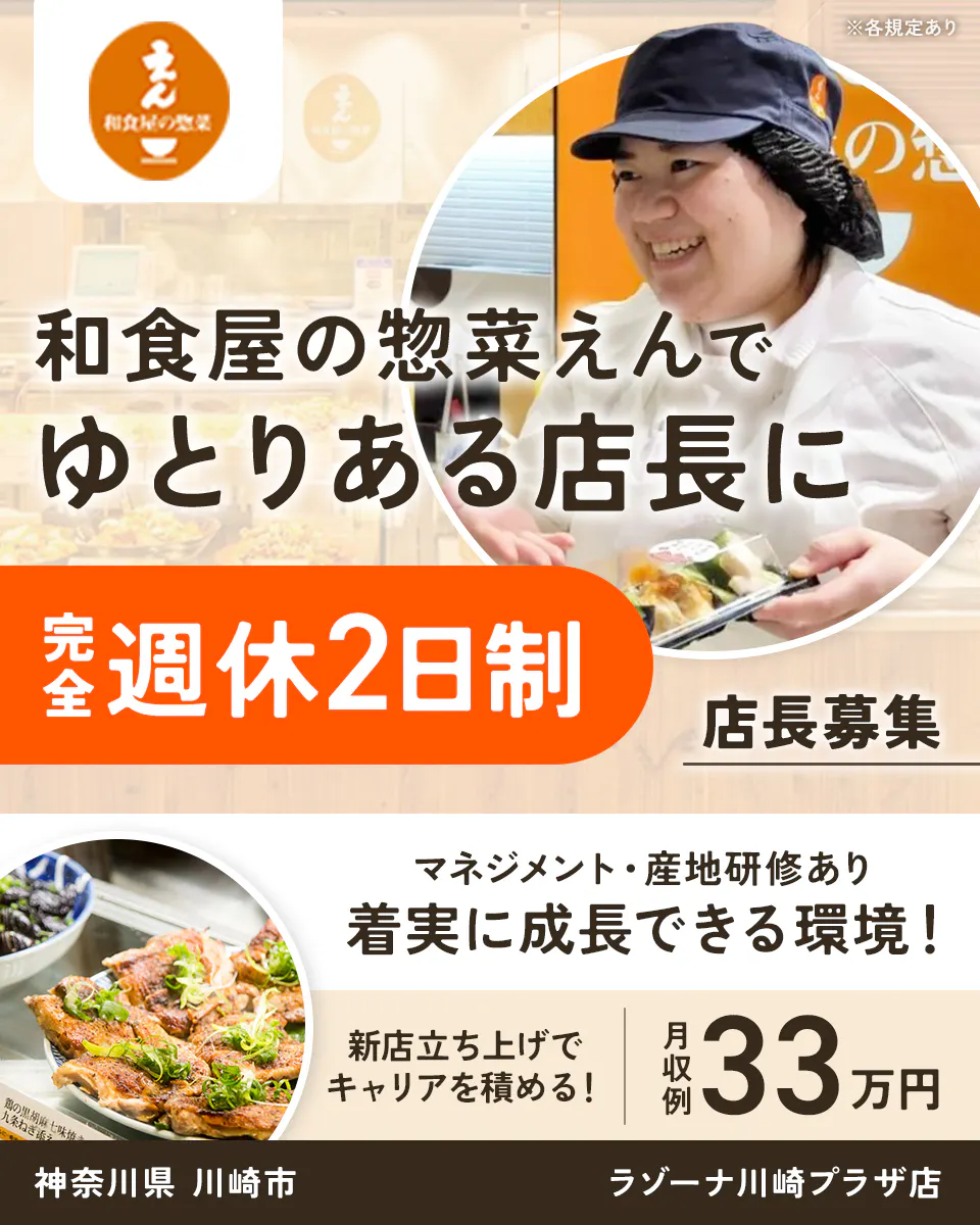 株式会社ビー・ワイ・オー　※各規定あり 和食屋の惣菜えんで ゆとりある店長に 完全週休2日制 店長募集 マネジメント・産地研修あり 着実に成長できる環境！ 新店立ち上げでキャリアを積める！ 月収例 33万円 神奈川県 川崎市 ラゾーナ川崎プラザ店