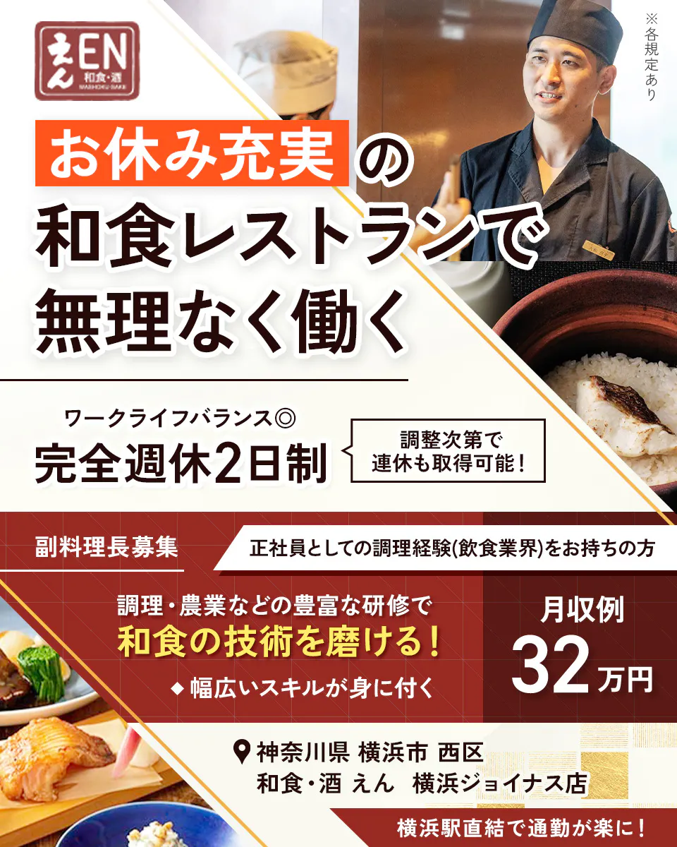 株式会社ビー・ワイ・オー えん EN 和食・酒 お休み充実の和食レストランで無理なく働く ※各規定あり ワークライフバランス◎ 完全週休2日制 調整次第で連休も取得可能！ 副料理長募集 正社員としての調理経験(飲食業界)をお持ちの方 調理・農業などの豊富な研修で和食の技術を磨ける！ ◆幅広いスキルが身に付く 月収例 32万円 神奈川県 横浜市 西区 和食・酒 えん 横浜ジョイナス店 横浜駅直結で通勤が楽に！