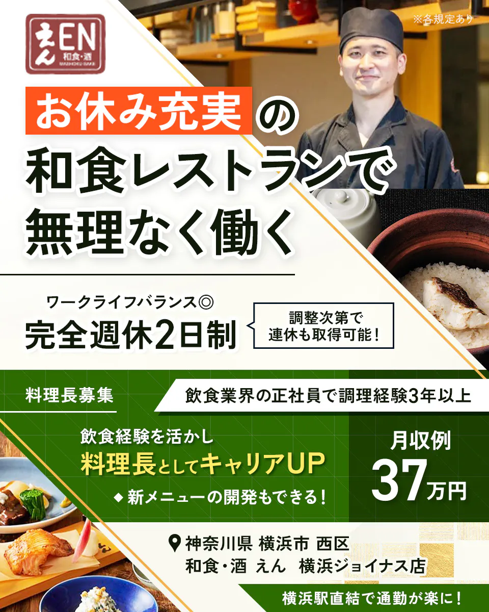 株式会社ビー・ワイ・オー　えん 和食・酒 WASHOKU・SAKE ※各規定あり お休み充実 の 和食レストランで 無理なく働く ワークライフバランス◎ 完全週休2日制 調整次第で連休も取得可能！ 料理長募集 飲食業界の正社員で調理経験3年以上 飲食経験を活かし 料理長としてキャリアUP ◆新メニューの開発もできる！ 月収例 37万円 神奈川県 横浜市 西区 和食・酒 えん 横浜ジョイナス店 横浜駅直結で通勤が楽に！