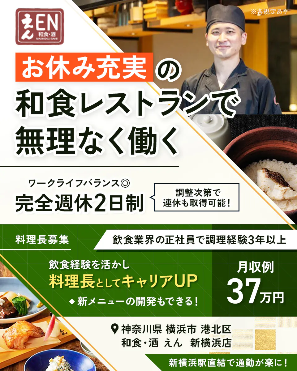 株式会社ビー・ワイ・オー　えん 和食・酒 WASHOKU・SAKE ※各規定あり お休み充実 の 和食レストランで 無理なく働く ワークライフバランス◎ 完全週休2日制 調整次第で連休も取得可能！ 料理長募集 飲食業界の正社員で調理経験3年以上 飲食経験を活かし 料理長としてキャリアUP ◆新メニューの開発もできる！ 月収例 37万円 神奈川県 横浜市 港北区 和食・酒 えん 新横浜店 新横浜駅直結で通勤が楽に！